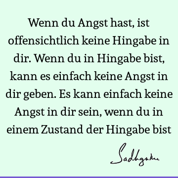 Wenn du Angst hast, ist offensichtlich keine Hingabe in dir. Wenn du in Hingabe bist, kann es einfach keine Angst in dir geben. Es kann einfach keine Angst in