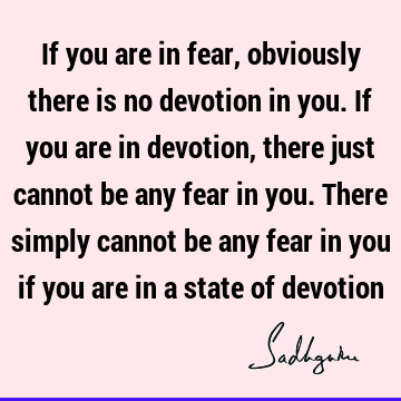 If you are in fear, obviously there is no devotion in you. If you are in devotion, there just cannot be any fear in you. There simply cannot be any fear in you