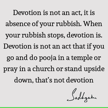 Devotion is not an act, it is absence of your rubbish. When your rubbish stops, devotion is. Devotion is not an act that if you go and do pooja in a temple or