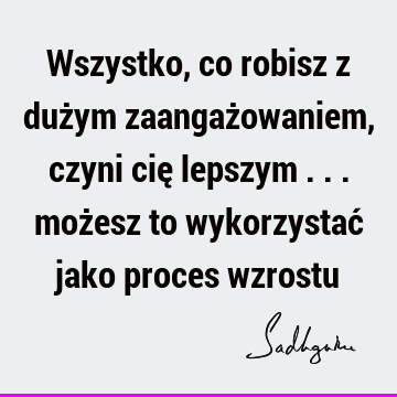 Wszystko, co robisz z dużym zaangażowaniem, czyni cię lepszym ... możesz to wykorzystać jako proces