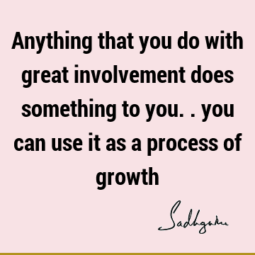 Anything that you do with great involvement does something to you.. you can use it as a process of