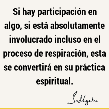 Si hay participación en algo, si está absolutamente involucrado incluso en el proceso de respiración, esta se convertirá en su práctica