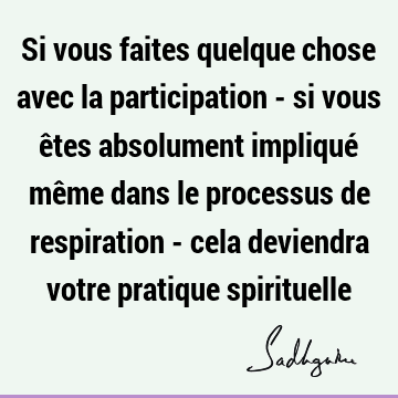 Si vous faites quelque chose avec la participation - si vous êtes absolument impliqué même dans le processus de respiration - cela deviendra votre pratique