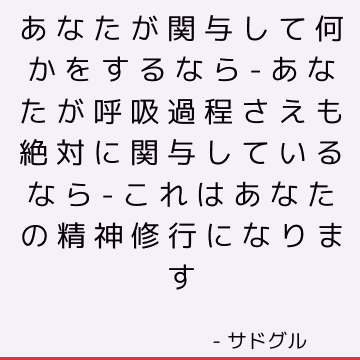 あなたが関与して何かをするなら-あなたが呼吸過程さえも絶対に関与しているなら-これはあなたの精神修行になります