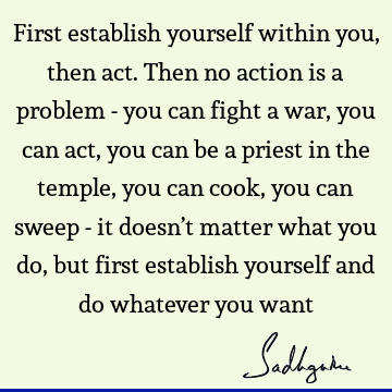 First establish yourself within you, then act. Then no action is a problem - you can fight a war, you can act, you can be a priest in the temple, you can cook,