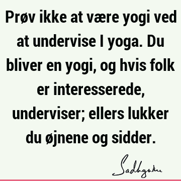 Prøv ikke at være yogi ved at undervise i yoga. Du bliver en yogi, og hvis folk er interesserede, underviser; ellers lukker du øjnene og