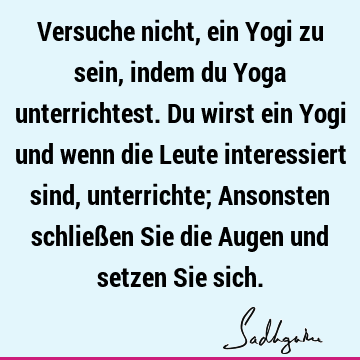 Versuche nicht, ein Yogi zu sein, indem du Yoga unterrichtest. Du wirst ein Yogi und wenn die Leute interessiert sind, unterrichte; Ansonsten schließen Sie die