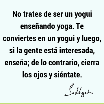 No trates de ser un yogui enseñando yoga. Te conviertes en un yogui y luego, si la gente está interesada, enseña; de lo contrario, cierra los ojos y sié