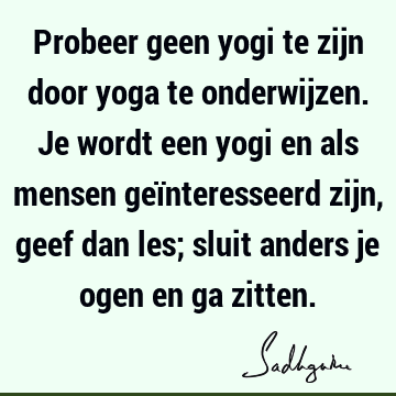 Probeer geen yogi te zijn door yoga te onderwijzen. Je wordt een yogi en als mensen geïnteresseerd zijn, geef dan les; sluit anders je ogen en ga