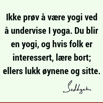 Ikke prøv å være yogi ved å undervise i yoga. Du blir en yogi, og hvis folk er interessert, lære bort; ellers lukk øynene og