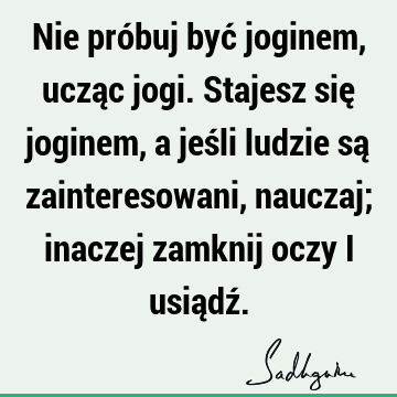 Nie próbuj być joginem, ucząc jogi. Stajesz się joginem, a jeśli ludzie są zainteresowani, nauczaj; inaczej zamknij oczy i usiądź