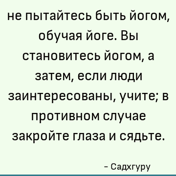 не пытайтесь быть йогом, обучая йоге. Вы становитесь йогом, а затем, если люди заинтересованы, учите; в противном случае закройте глаза и сядьте
