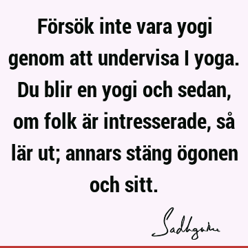 Försök inte vara yogi genom att undervisa i yoga. Du blir en yogi och sedan, om folk är intresserade, så lär ut; annars stäng ögonen och