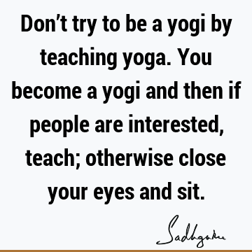 Don’t try to be a yogi by teaching yoga. You become a yogi and then if people are interested, teach; otherwise close your eyes and