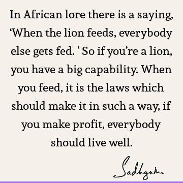 In African lore there is a saying, ‘When the lion feeds, everybody else gets fed.’ So if you’re a lion, you have a big capability. When you feed, it is the