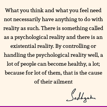 What you think and what you feel need not necessarily have anything to do with reality as such. There is something called as a psychological reality and there