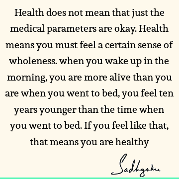 Health does not mean that just the medical parameters are okay. Health means you must feel a certain sense of wholeness. when you wake up in the morning, you