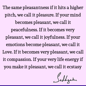 The same pleasantness if it hits a higher pitch, we call it pleasure. If your mind becomes pleasant, we call it peacefulness. If it becomes very pleasant, we