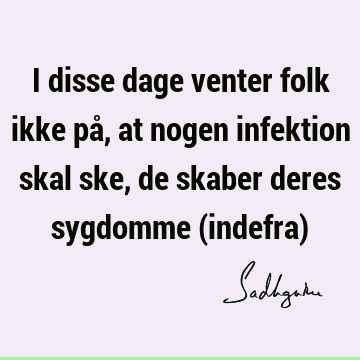 I disse dage venter folk ikke på, at nogen infektion skal ske, de skaber deres sygdomme (indefra)