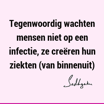 Tegenwoordig wachten mensen niet op een infectie, ze creëren hun ziekten (van binnenuit)