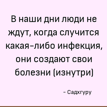 В наши дни люди не ждут, когда случится какая-либо инфекция, они создают свои болезни (изнутри)
