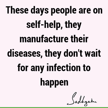 These days people are on self-help, they manufacture their diseases, they don