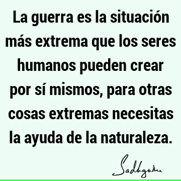 La guerra es la situación más extrema que los seres humanos pueden crear por sí mismos, para otras cosas extremas necesitas la ayuda de la