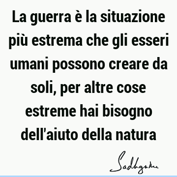 La guerra è la situazione più estrema che gli esseri umani possono creare da soli, per altre cose estreme hai bisogno dell