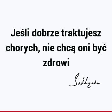 Jeśli dobrze traktujesz chorych, nie chcą oni być