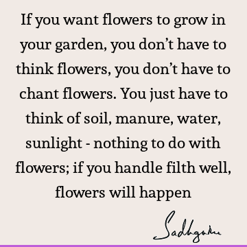 If you want flowers to grow in your garden, you don’t have to think flowers, you don’t have to chant flowers. You just have to think of soil, manure, water,