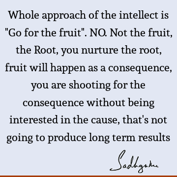 Whole approach of the intellect is "Go for the fruit". NO. Not the fruit, the Root, you nurture the root, fruit will happen as a consequence, you are shooting
