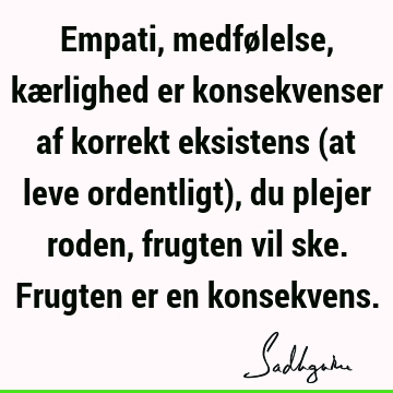 Empati, medfølelse, kærlighed er konsekvenser af korrekt eksistens (at leve ordentligt), du plejer roden, frugten vil ske. Frugten er en