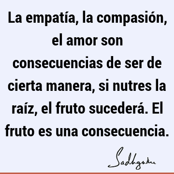 La empatía, la compasión, el amor son consecuencias de ser de cierta manera, si nutres la raíz, el fruto sucederá. El fruto es una