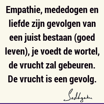 Empathie, mededogen en liefde zijn gevolgen van een juist bestaan (goed leven), je voedt de wortel, de vrucht zal gebeuren. De vrucht is een