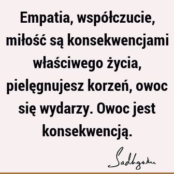 Empatia, współczucie, miłość są konsekwencjami właściwego życia, pielęgnujesz korzeń, owoc się wydarzy. Owoc jest konsekwencją