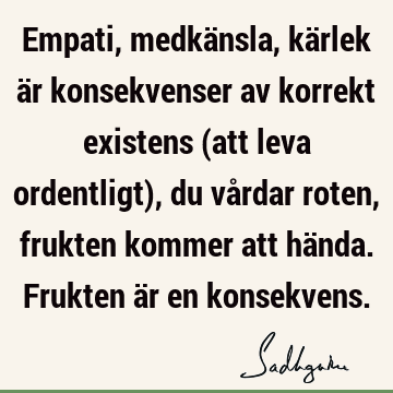 Empati, medkänsla, kärlek är konsekvenser av korrekt existens (att leva ordentligt), du vårdar roten, frukten kommer att hända. Frukten är en