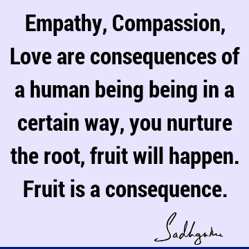 Empathy, Compassion, Love are consequences of a human being being in a certain way, you nurture the root, fruit will happen. Fruit is a