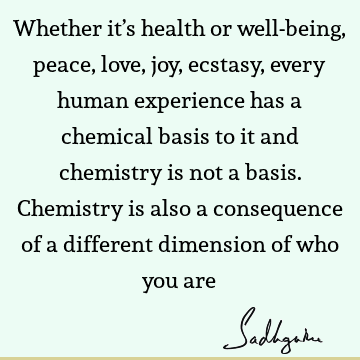 Whether it’s health or well-being, peace, love, joy, ecstasy, every human experience has a chemical basis to it and chemistry is not a basis. Chemistry is also
