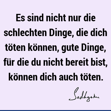 Es sind nicht nur die schlechten Dinge, die dich töten können, gute Dinge, für die du nicht bereit bist, können dich auch tö