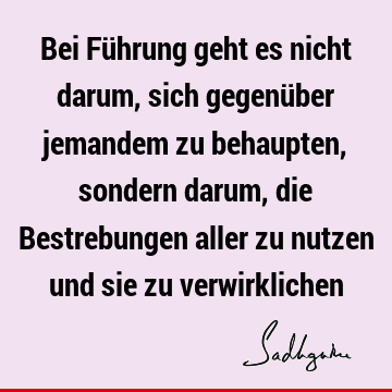 Bei Führung geht es nicht darum, sich gegenüber jemandem zu behaupten, sondern darum, die Bestrebungen aller zu nutzen und sie zu