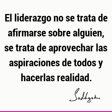 El liderazgo no se trata de afirmarse sobre alguien, se trata de aprovechar las aspiraciones de todos y hacerlas