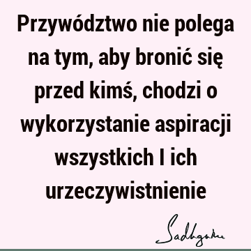 Przywództwo nie polega na tym, aby bronić się przed kimś, chodzi o wykorzystanie aspiracji wszystkich i ich