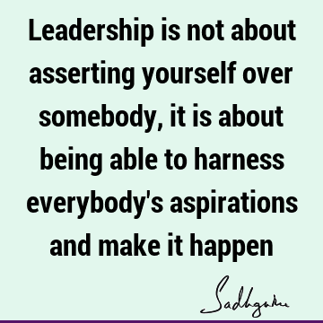 Leadership is not about asserting yourself over somebody, it is about being able to harness everybody