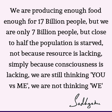 We are producing enough food enough for 17 Billion people, but we are only 7 Billion people, but close to half the population is starved, not because resource