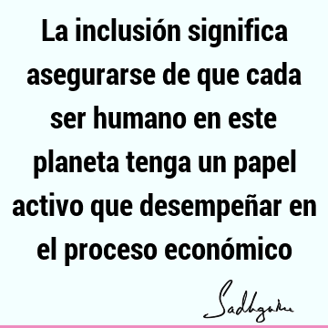 La inclusión significa asegurarse de que cada ser humano en este planeta tenga un papel activo que desempeñar en el proceso econó