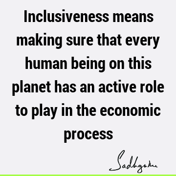 Inclusiveness means making sure that every human being on this planet has an active role to play in the economic