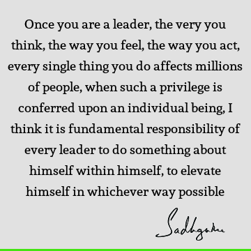 Once you are a leader, the very you think, the way you feel, the way you act, every single thing you do affects millions of people, when such a privilege is