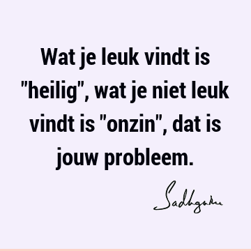 Wat je leuk vindt is "heilig", wat je niet leuk vindt is "onzin", dat is jouw