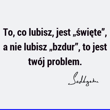 To, co lubisz, jest „święte”, a nie lubisz „bzdur”, to jest twój