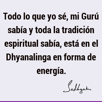 Todo lo que yo sé, mi Gurú sabía y toda la tradición espiritual sabía, está en el Dhyanalinga en forma de energí